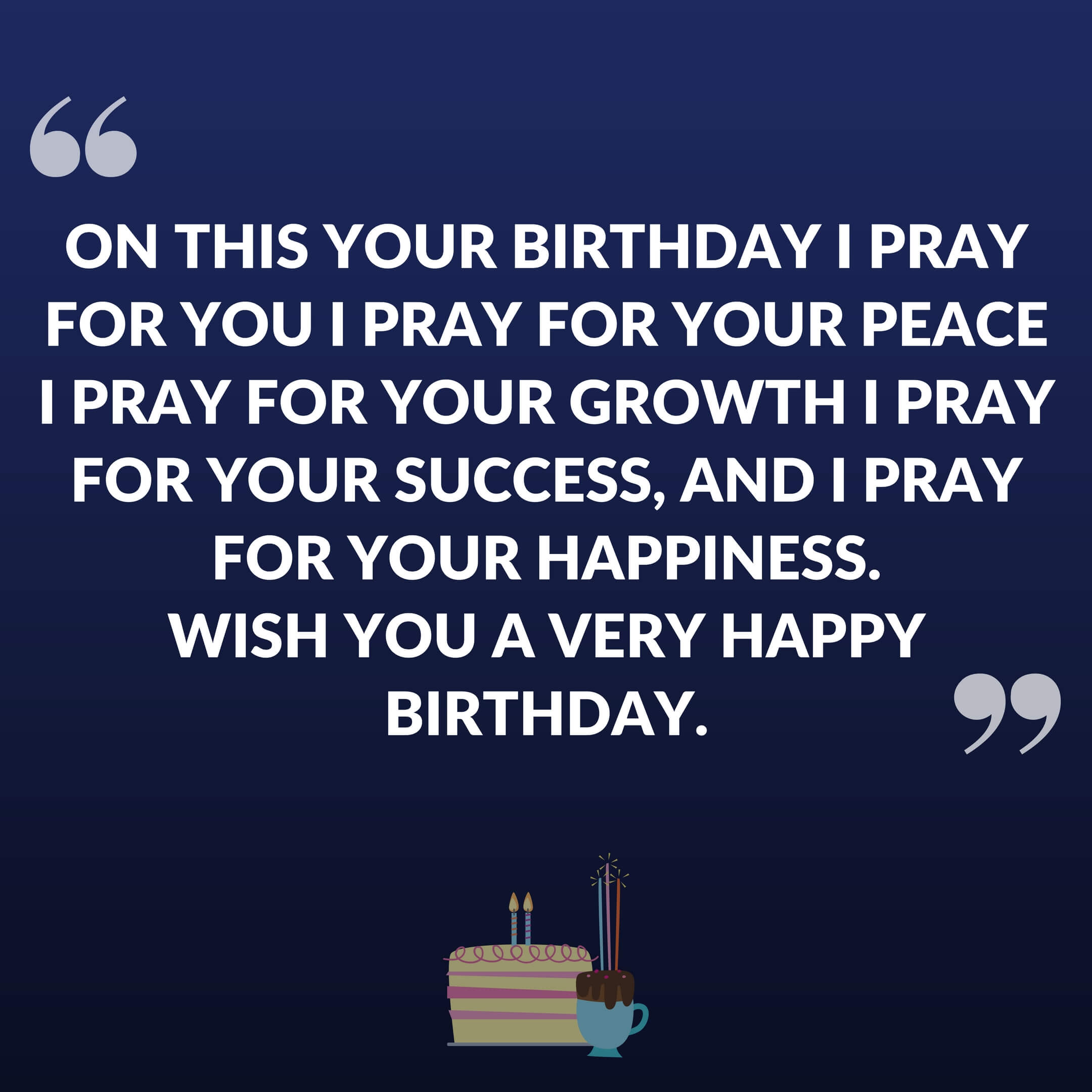 On this your birthday I pray for you I pray for your peace I pray for your growth I pray for your success, And I pray for your happiness. Wish you a very happy birthday.