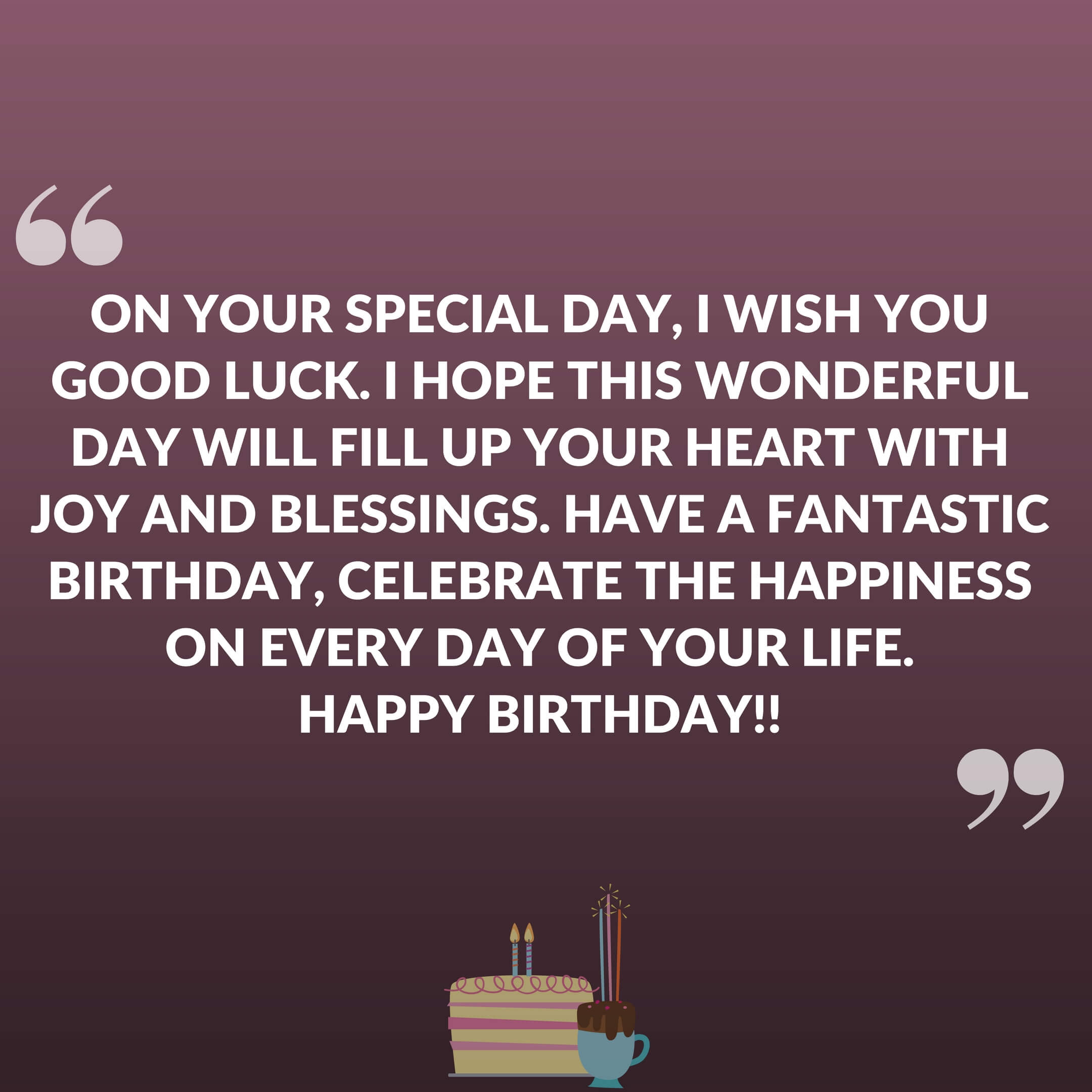 On your special day, I wish you good luck. I hope this wonderful day will fill up your heart with joy and blessings. Have a fantastic birthday, celebrate the happiness on every day of your life. Happy Birthday!!