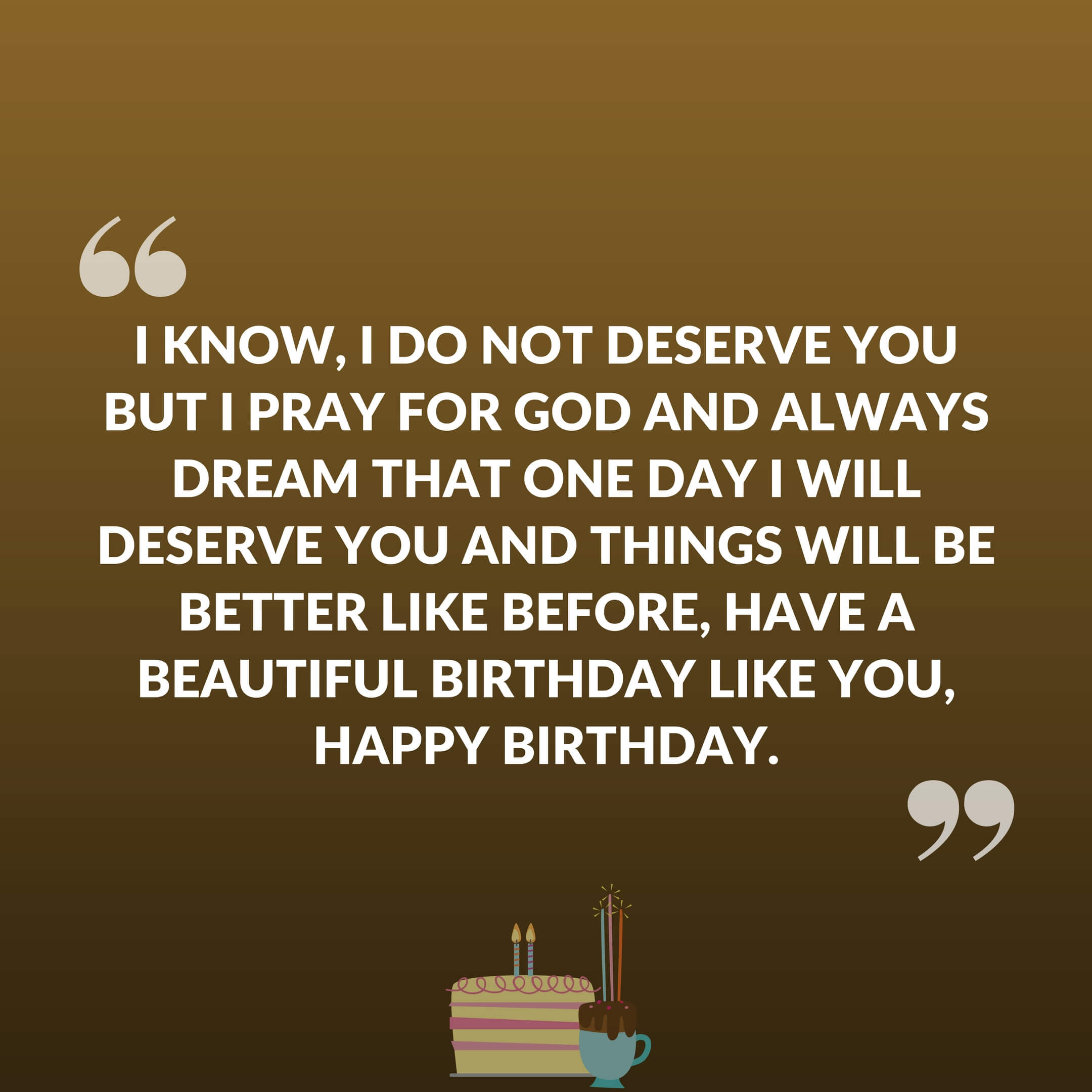 I know, I am not deserve for you but I pray for god and always dream that one day I will deserve you and things will be better like before, Have a beautiful birthday like you, Happy Birthday.