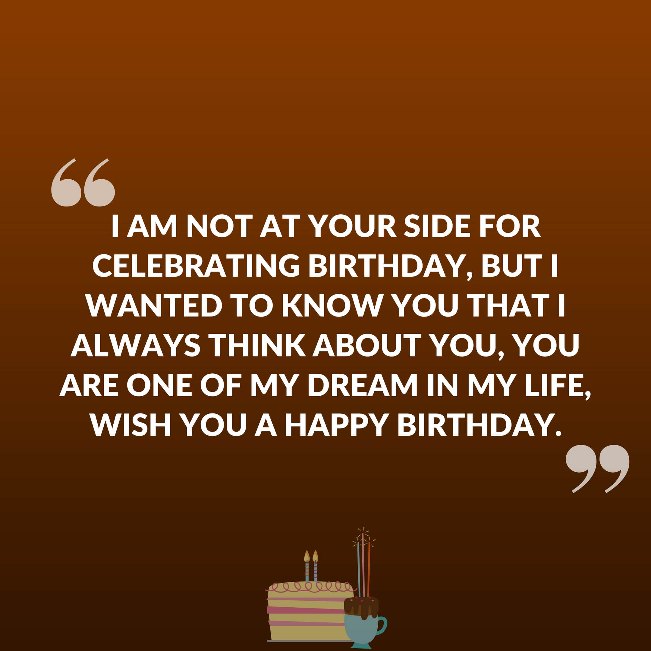 I am not at your side for celebrating birthday, But I wanted to know you that I always think about you, You are one of my dream in my life, wish you a happy birthday.