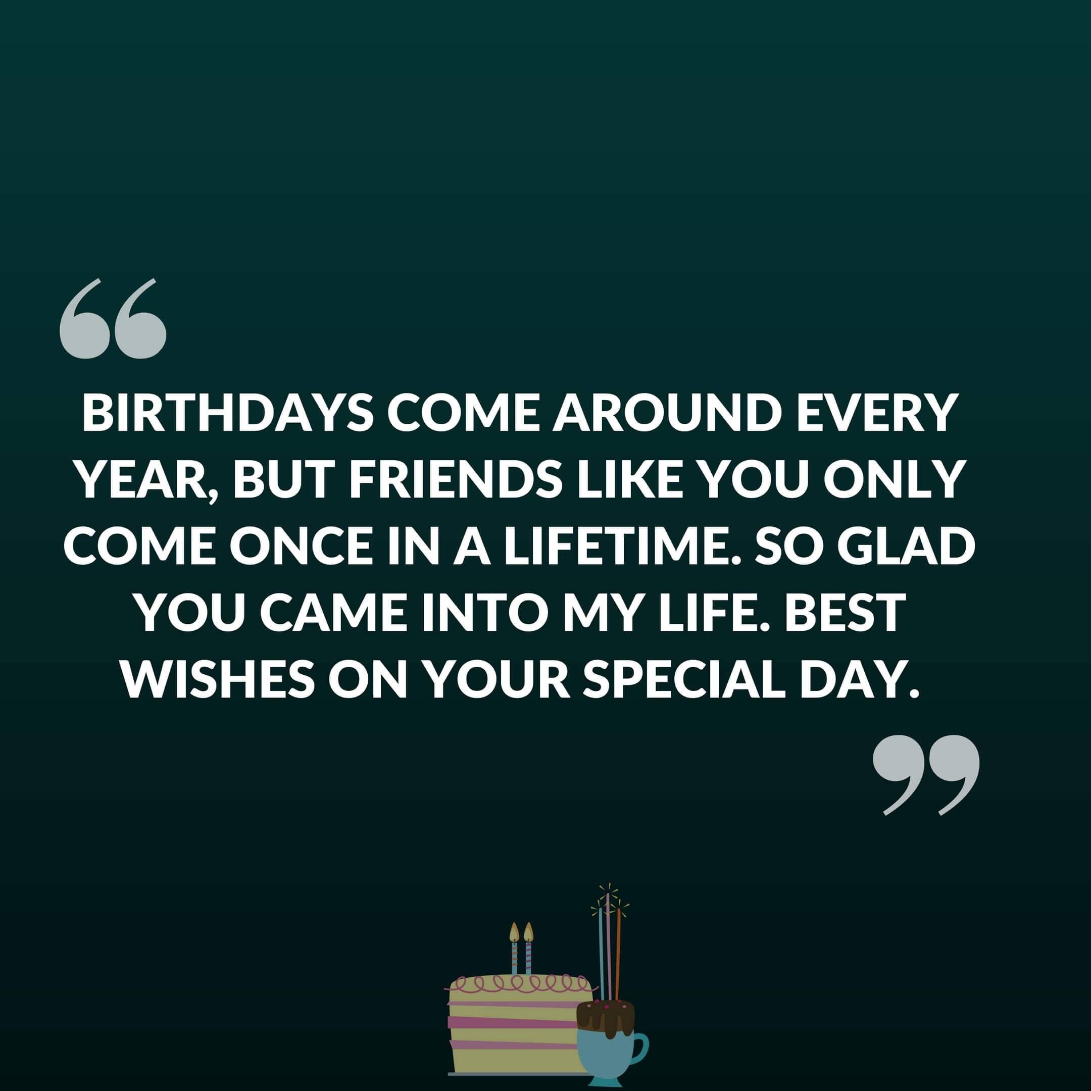 Birthdays come around every year, but friends like you only come once in a lifetime. So glad you came into my life. Best wishes on your special day.