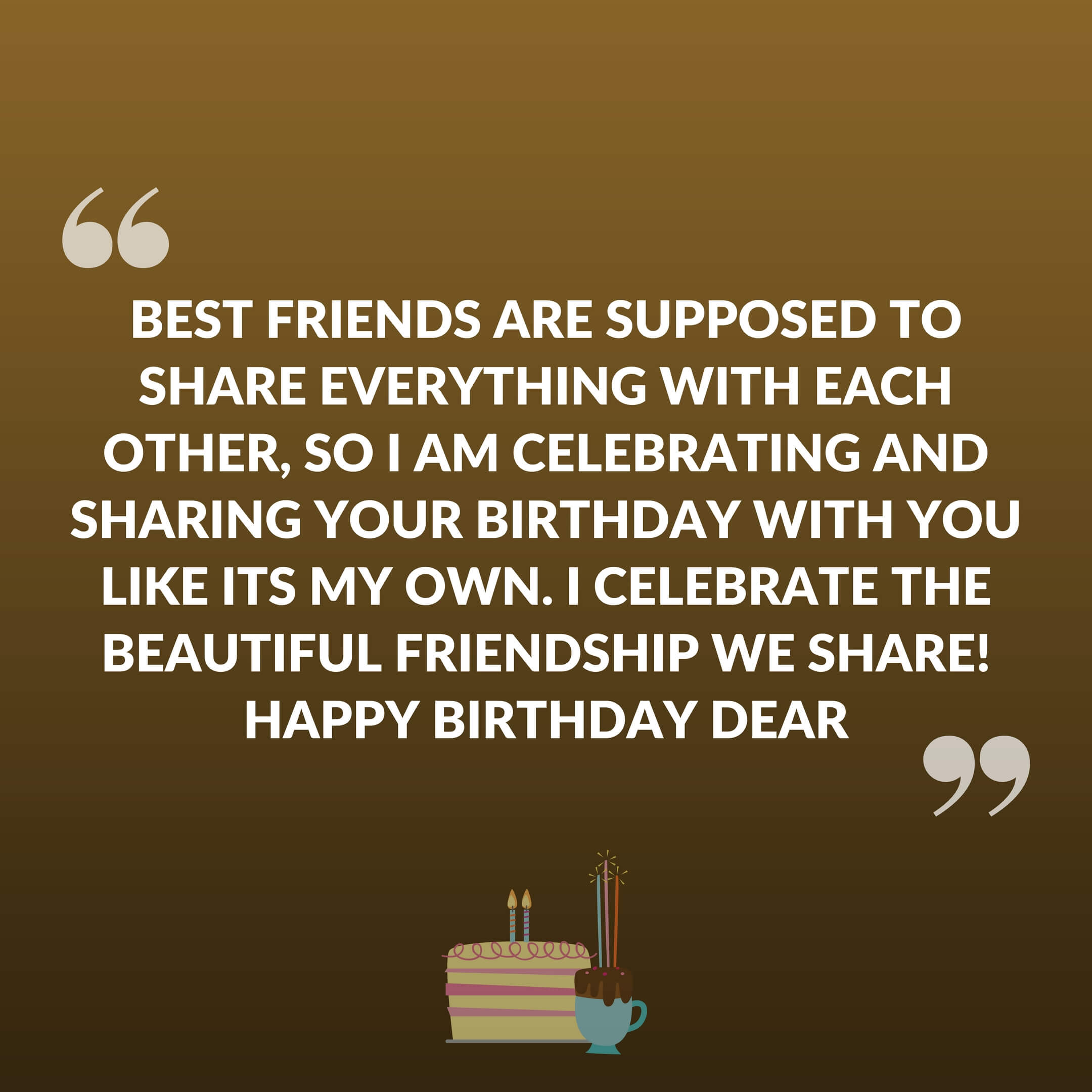 Best friends are supposed to share everything with each other, so I am celebrating and sharing your birthday with you like its my own. I celebrate the beautiful friendship we share! Happy Birthday Dear