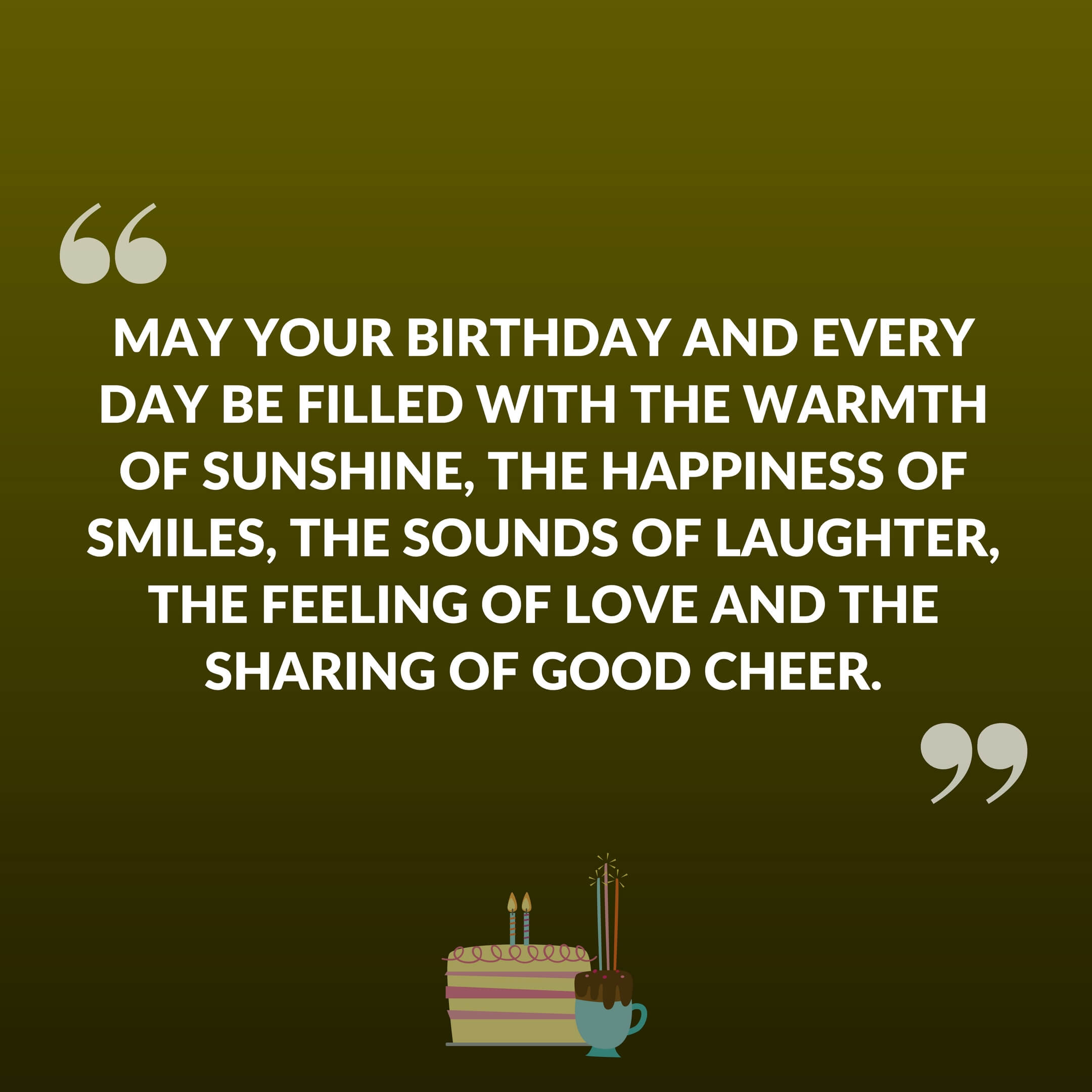 May your birthday and every day be filled with the warmth of sunshine, the happiness of smiles, the sounds of laughter, the feeling of love and the sharing of good cheer.