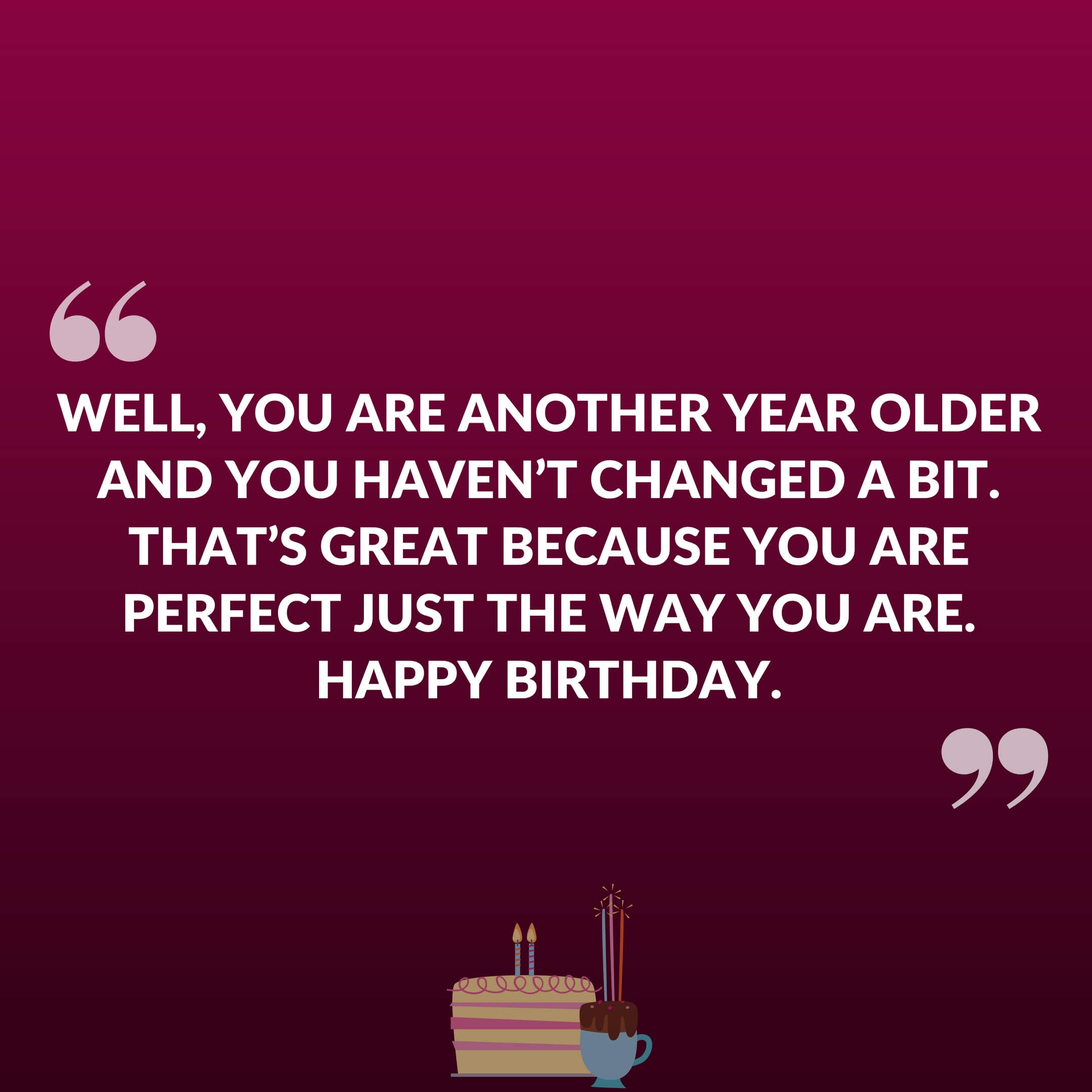 Well, you are another year older and you haven't changed a bit. That's great because you are perfect just the way you are. Happy Birthday.