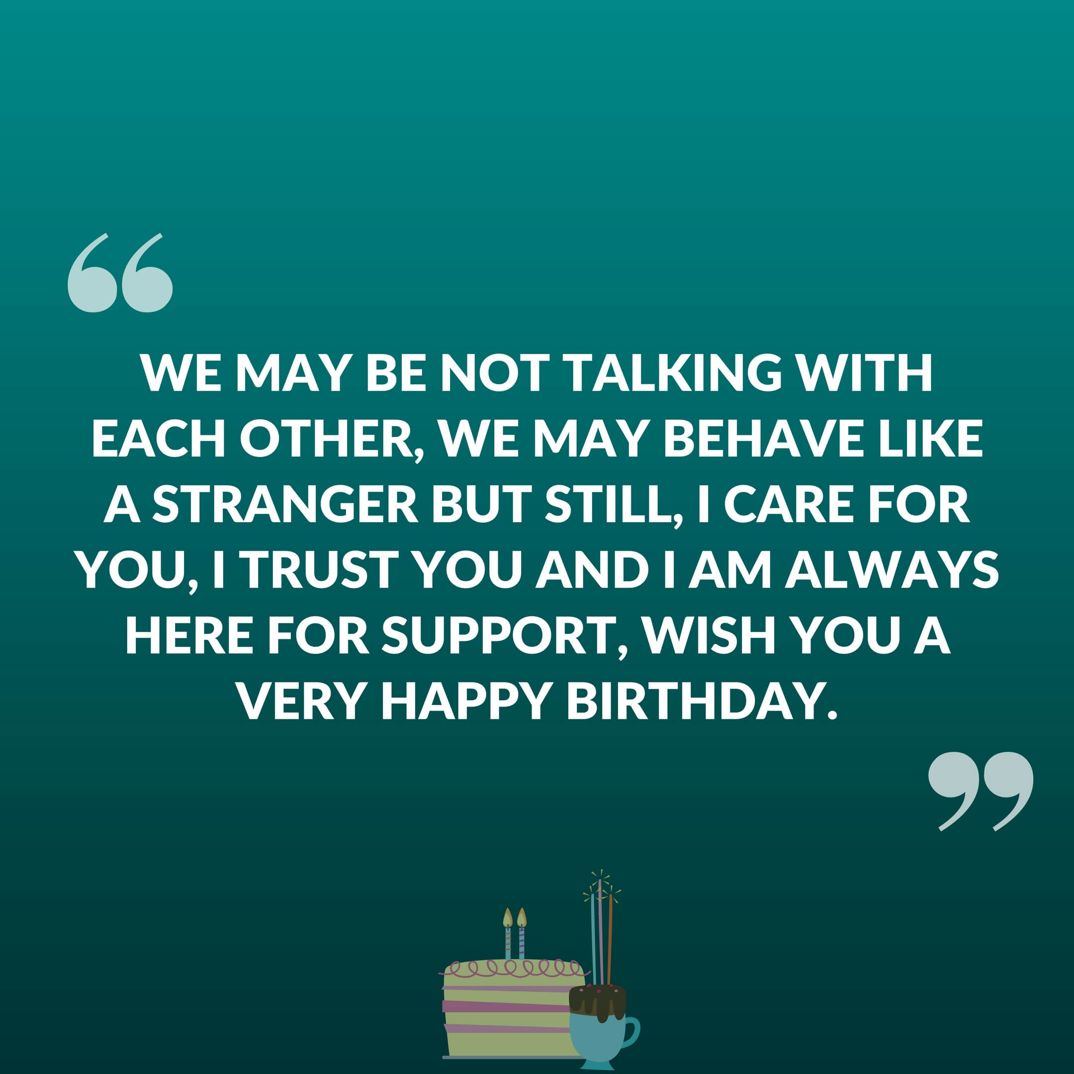 We may be not talk with each other, we may be behave like a stranger but still I care for you, I trust you And I am always here for support, Wish you a very happy birthday.