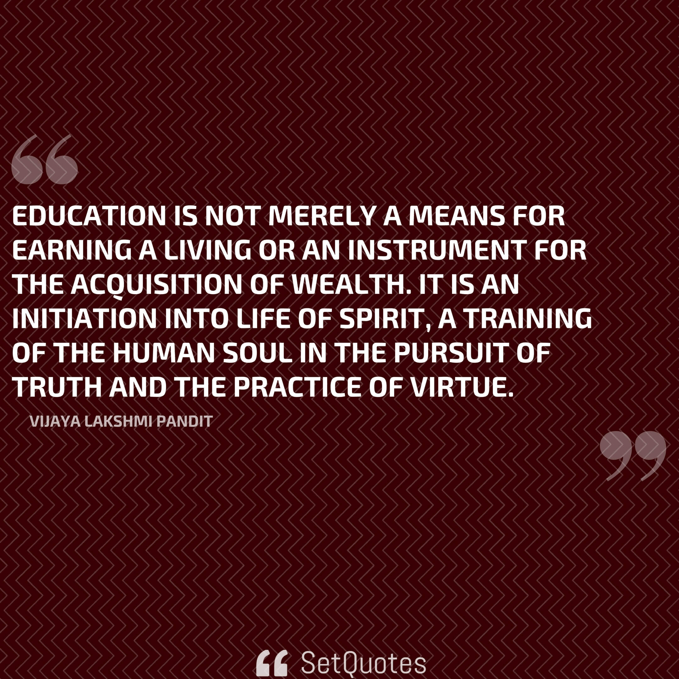 Education is not merely a means for earning a living or an instrument for the acquisition of wealth. It is an initiation into life of spirit, a training of the human soul in the pursuit of truth and the practice of virtue. - Vijaya Lakshmi Pandit