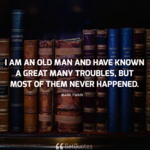 I am an old man and have known a great many troubles, but most of them never happened. - Mark Twain