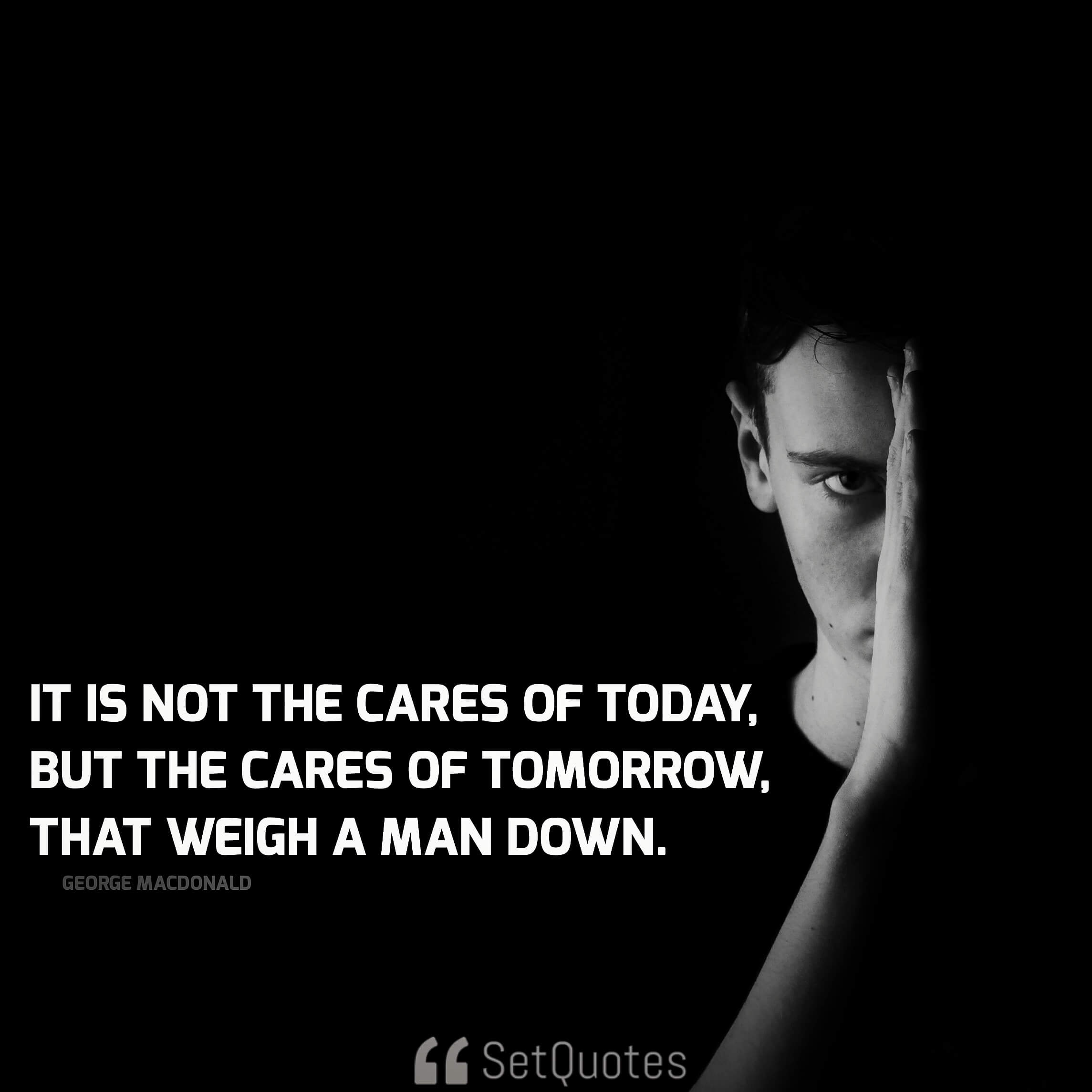 It is not the cares of today, but the cares of tomorrow, that weigh a man down. - George MacDonald