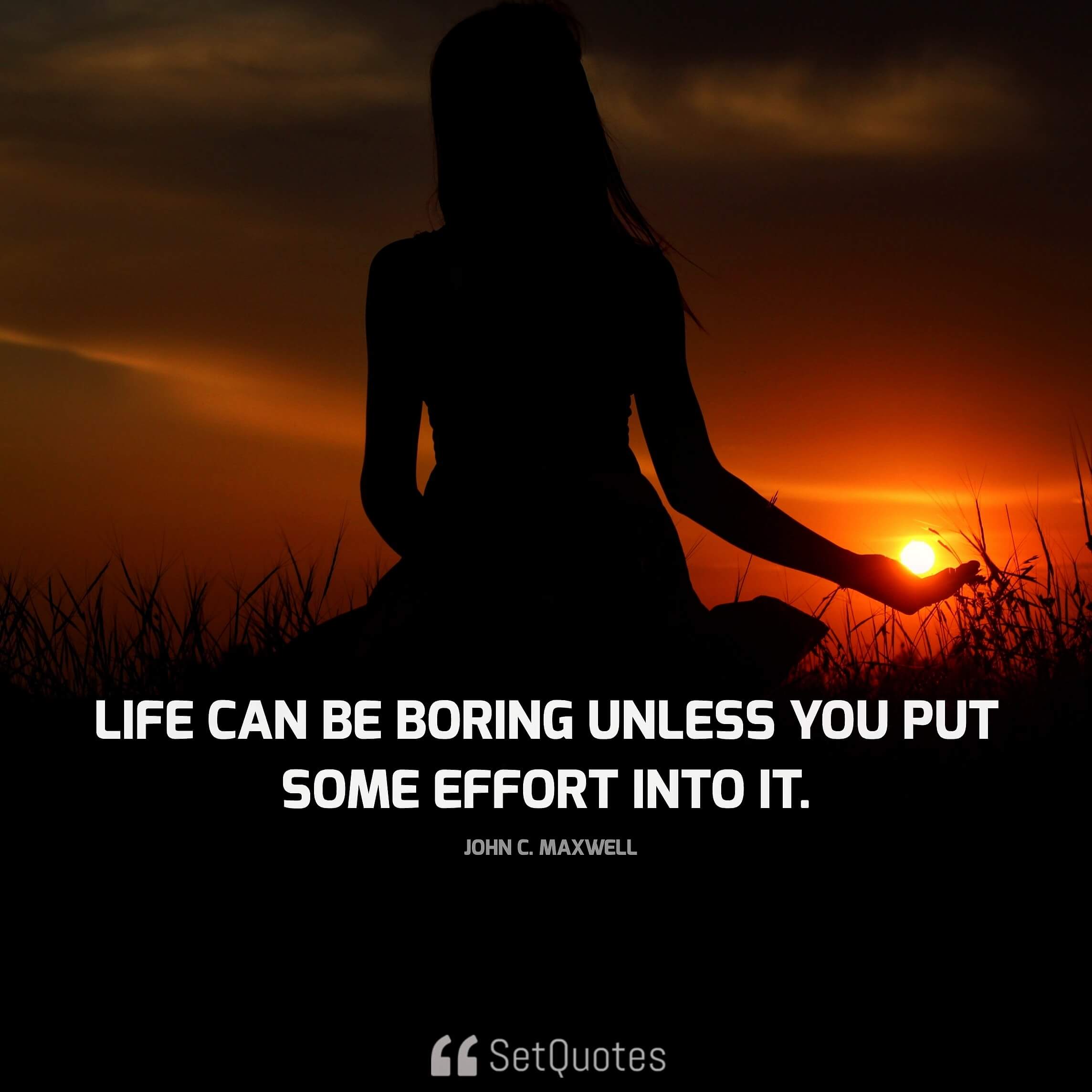 "Life can be boring unless you put some effort into it." - John C. Maxwell