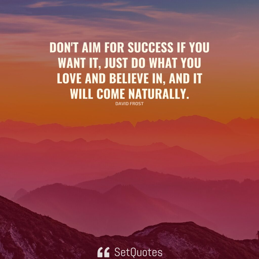 Don't aim for success if you want it; just do what you love and believe in, and it will come naturally. - David Frost
