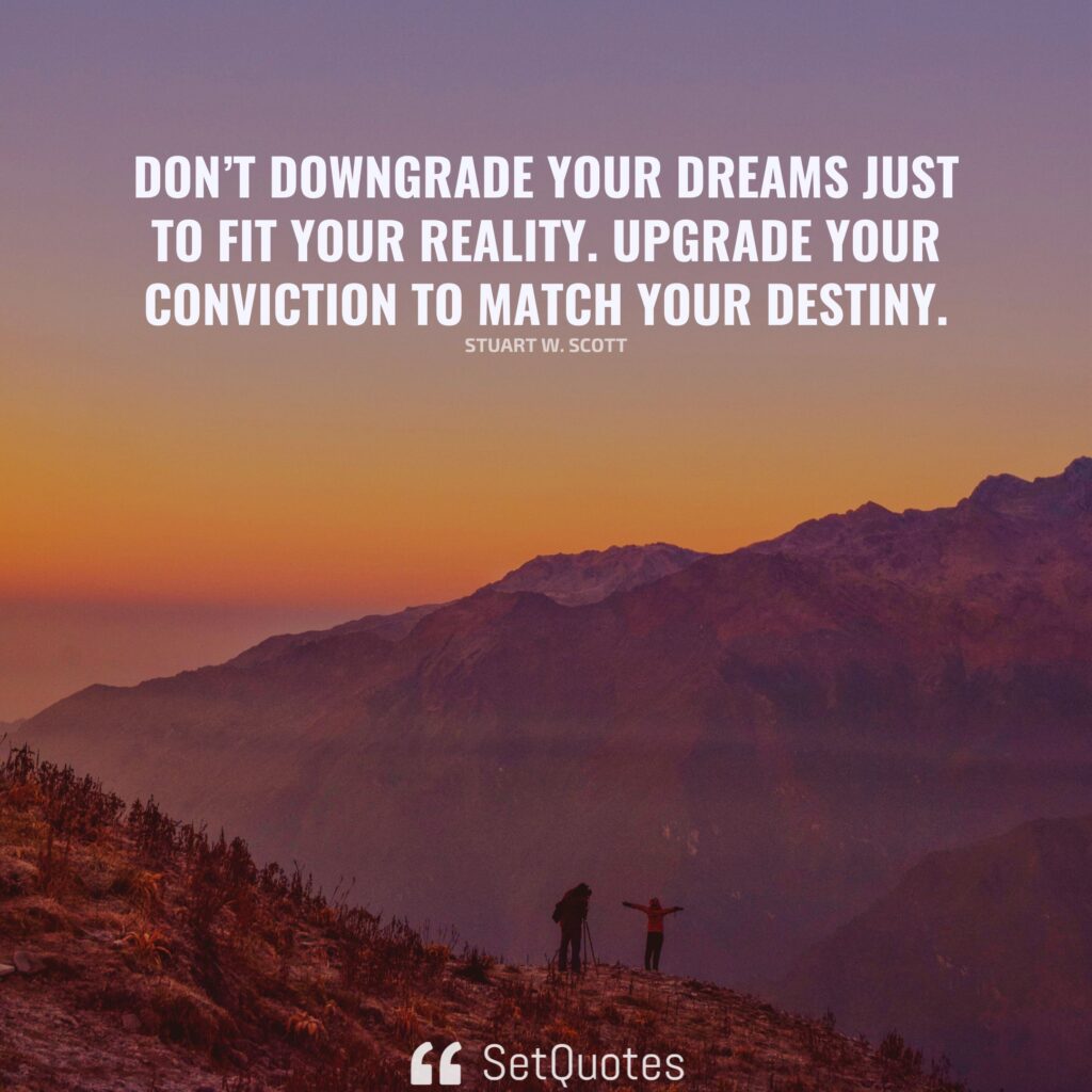 Don’t downgrade your dreams just to fit your reality. Upgrade your conviction to match your destiny. – Stuart W. Scott (By SetQuotes)