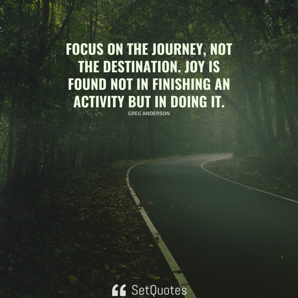 Focus on the journey, not the destination. Joy is found not in finishing an activity but in doing it. – Greg Anderson