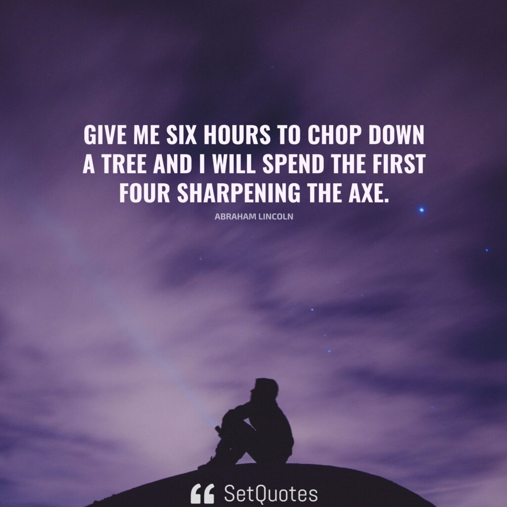 Give me six hours to chop down a tree and I will spend the first four sharpening the axe. - Abraham Lincoln