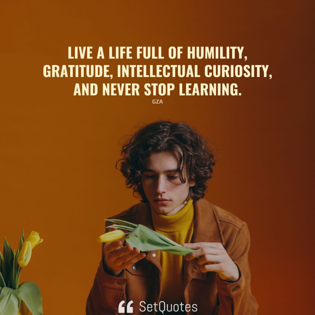 Live a life full of humility, gratitude, intellectual curiosity, and never stop learning. – Gza