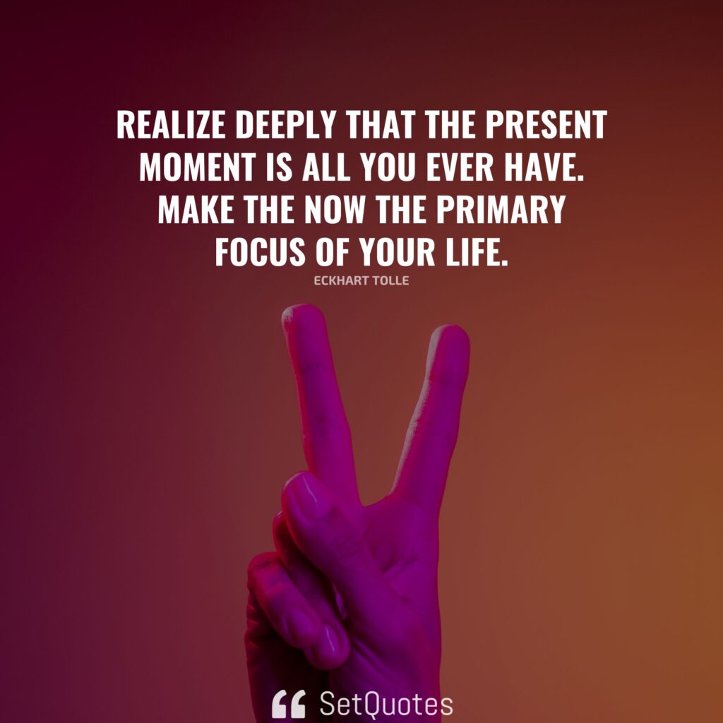 Realize deeply that the present moment is all you ever have. Make the Now the primary focus of your life. – Eckhart Tolle