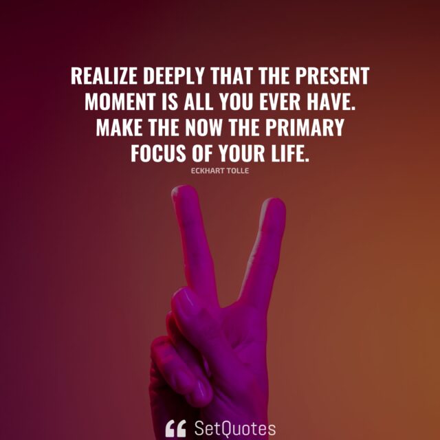 Realize deeply that the present moment is all you ever have. Make the Now the primary focus of your life. – Eckhart Tolle