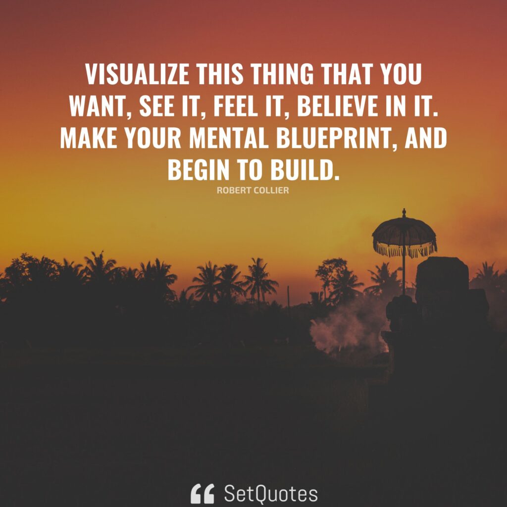 Visualize this thing that you want, see it, feel it, believe in it. Make your mental blueprint, and begin to build. – Robert Collier
