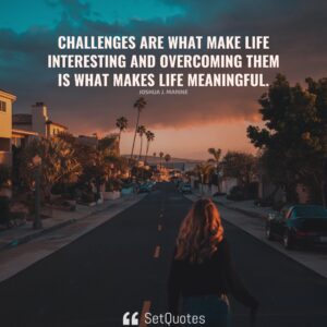 Challenges are what make life interesting and overcoming them is what makes life meaningful. – Joshua J. Marine