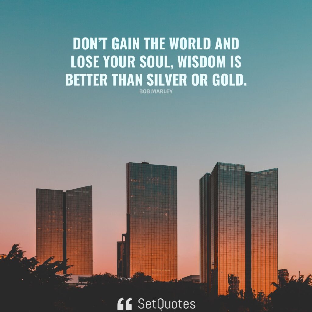 Don’t gain the world and lose your soul, wisdom is better than silver or gold. – Bob Marley