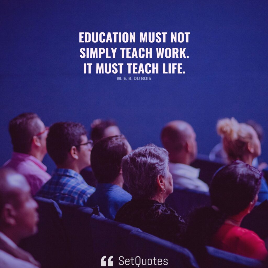 Education must not simply teach work – it must teach Life. – W. E. B. Du Bois