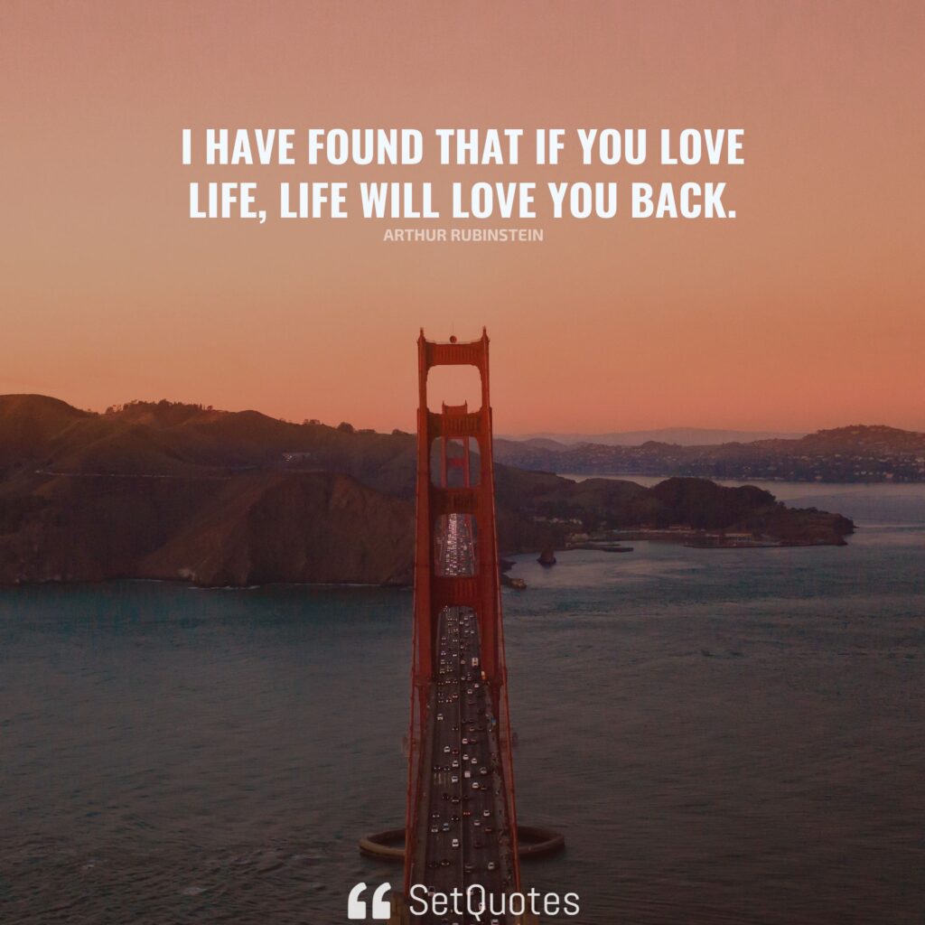 I have found that if you love life, life will love you back. – Arthur Rubinstein