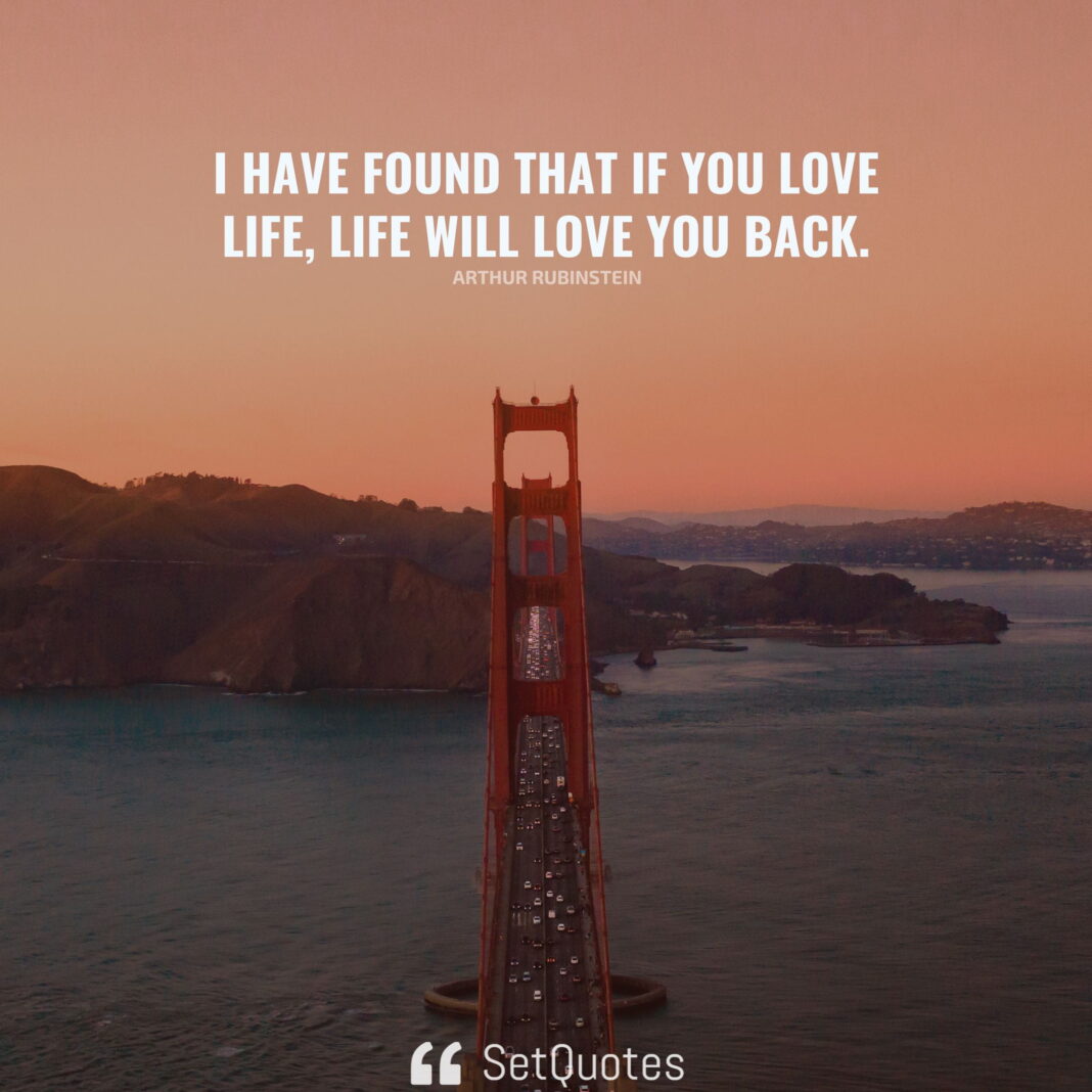 I have found that if you love life, life will love you back. – Arthur Rubinstein