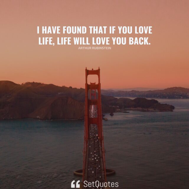 I have found that if you love life, life will love you back. – Arthur Rubinstein