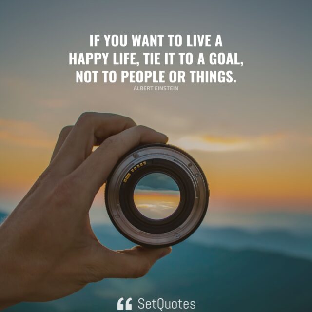 If you want to live a happy life, tie it to a goal, not to people or things. – Albert Einstein