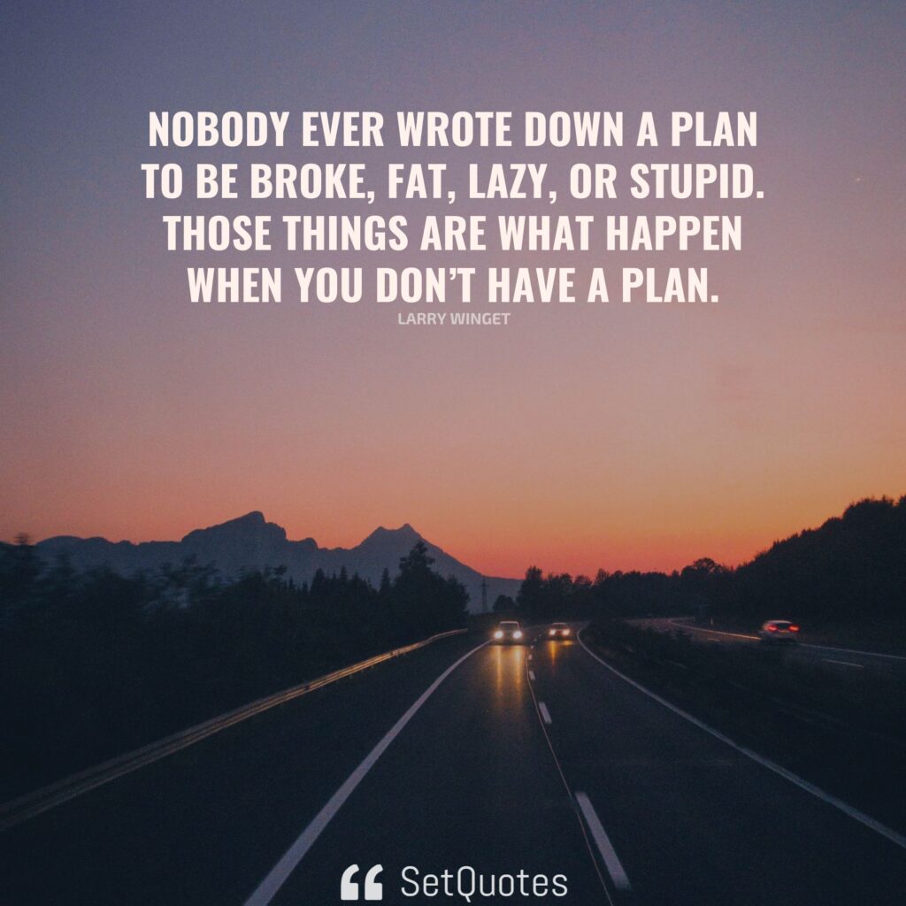 Nobody ever wrote down a plan to be broke, fat, lazy, or stupid. Those things are what happen when you don’t have a plan. – Larry Winget