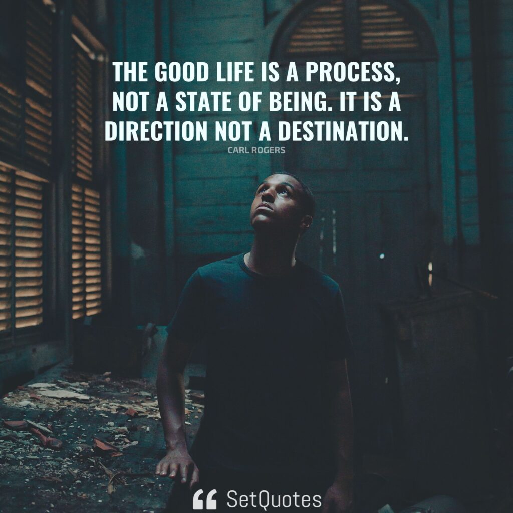 The good life is a process, not a state of being. It is a direction not a destination. – Carl Rogers