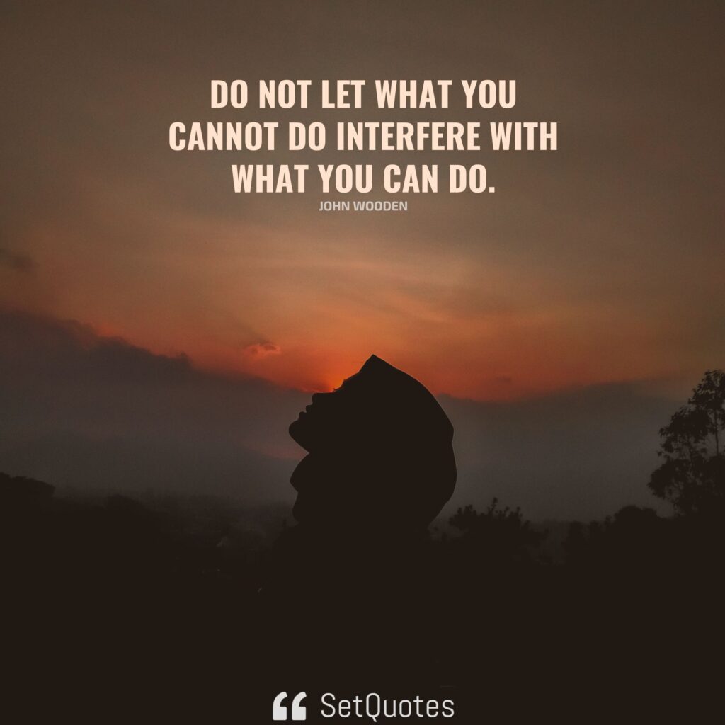 Do not let what you cannot do interfere with what you can do. – John Wooden
