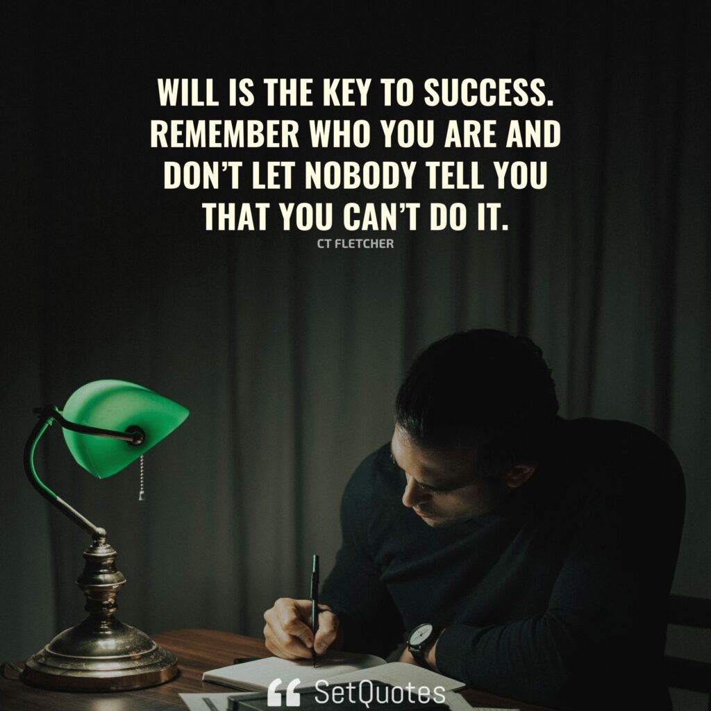 Will is the key to success. Remember who you are and don’t let nobody tell you that you can’t do it. – CT Fletcher - SetQuotes