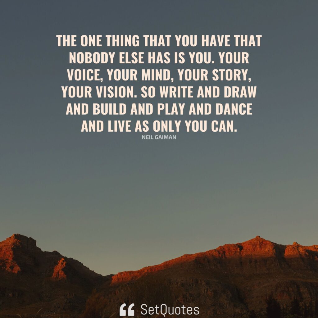 The one thing that you have that nobody else has is you. Your voice, your mind, your story, your vision. So write and draw and build and play and dance and live as only you can. – Neil Gaiman - SetQuotes