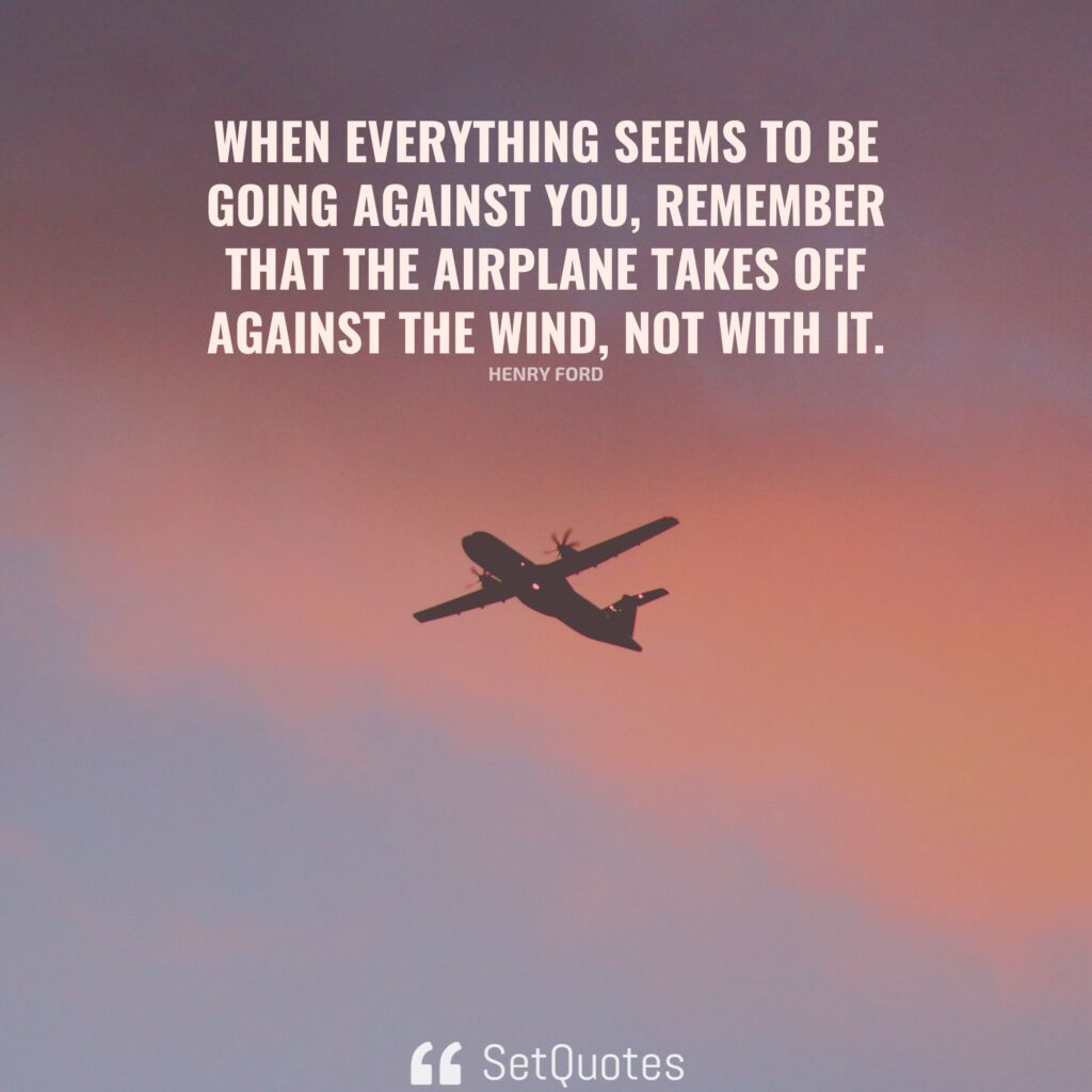 When everything seems to be going against you, remember that the airplane takes off against the wind, not with it. – Henry Ford - SetQuotes