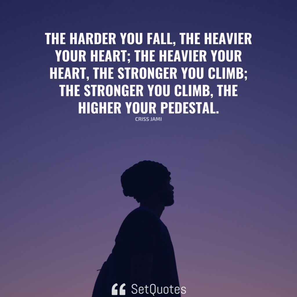 The harder you fall, the heavier your heart; the heavier your heart, the stronger you climb; the stronger you climb, the higher your pedestal. – Criss Jami - SetQuotes