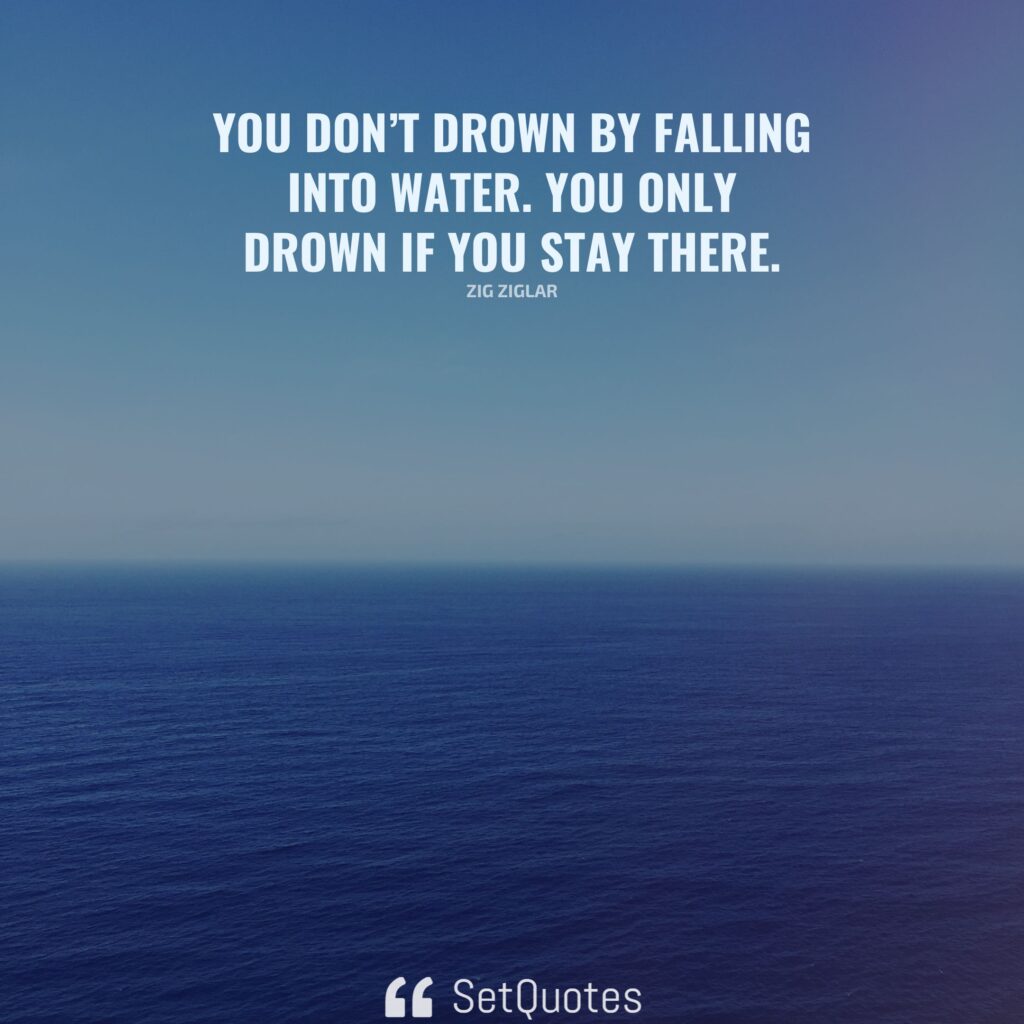 You don’t drown by falling into water. You only drown if you stay there. – Zig Ziglar - SetQuotes