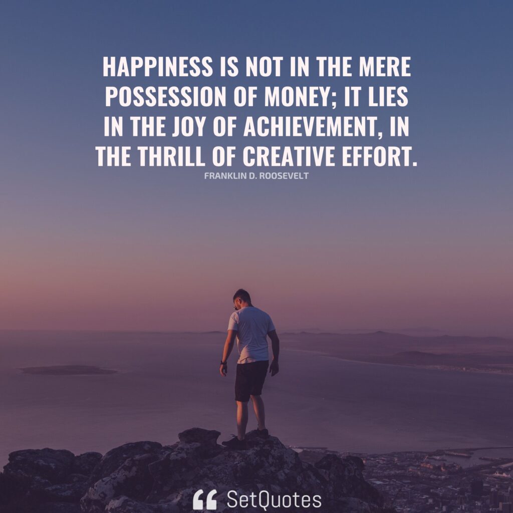 Happiness is not in the mere possession of money; it lies in the joy of achievement, in the thrill of creative effort. - Franklin D. Roosevelt - SetQuotes