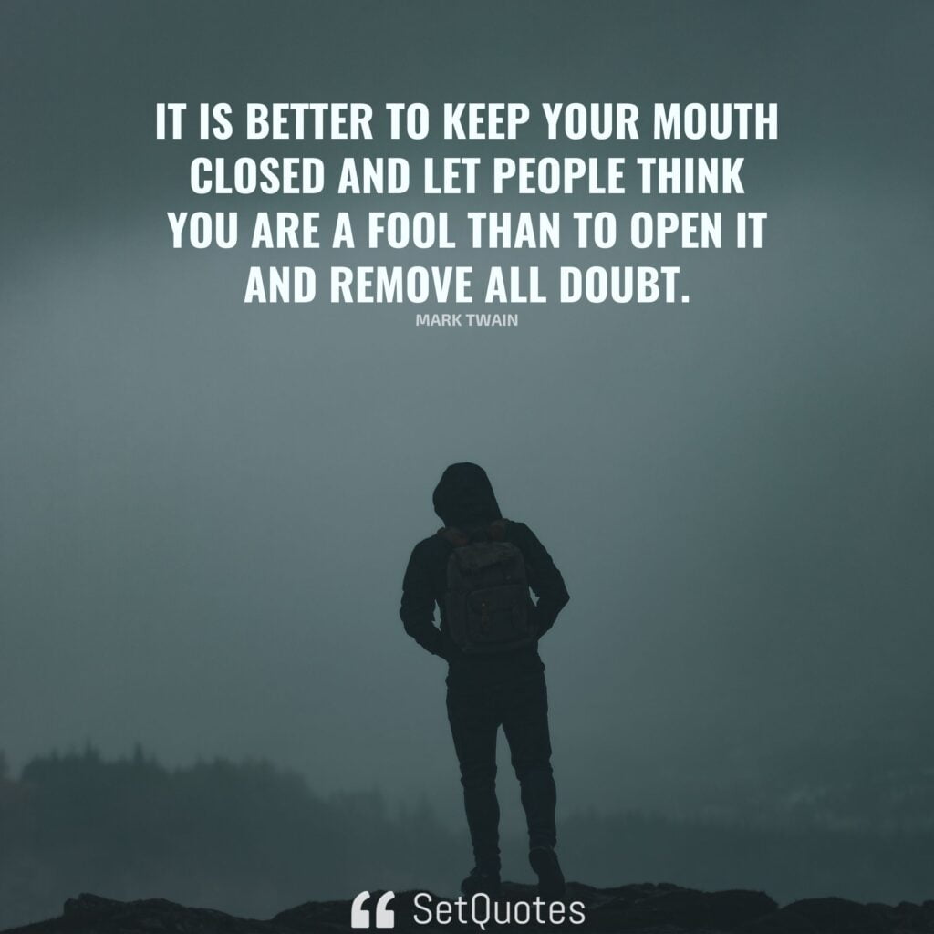 It is better to keep your mouth closed and let people think you are a fool than to open it and remove all doubt. – Mark Twain