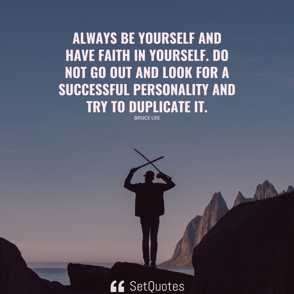 Always be yourself and have faith in yourself. Do not go out and look for a successful personality and try to duplicate it. – Bruce Lee