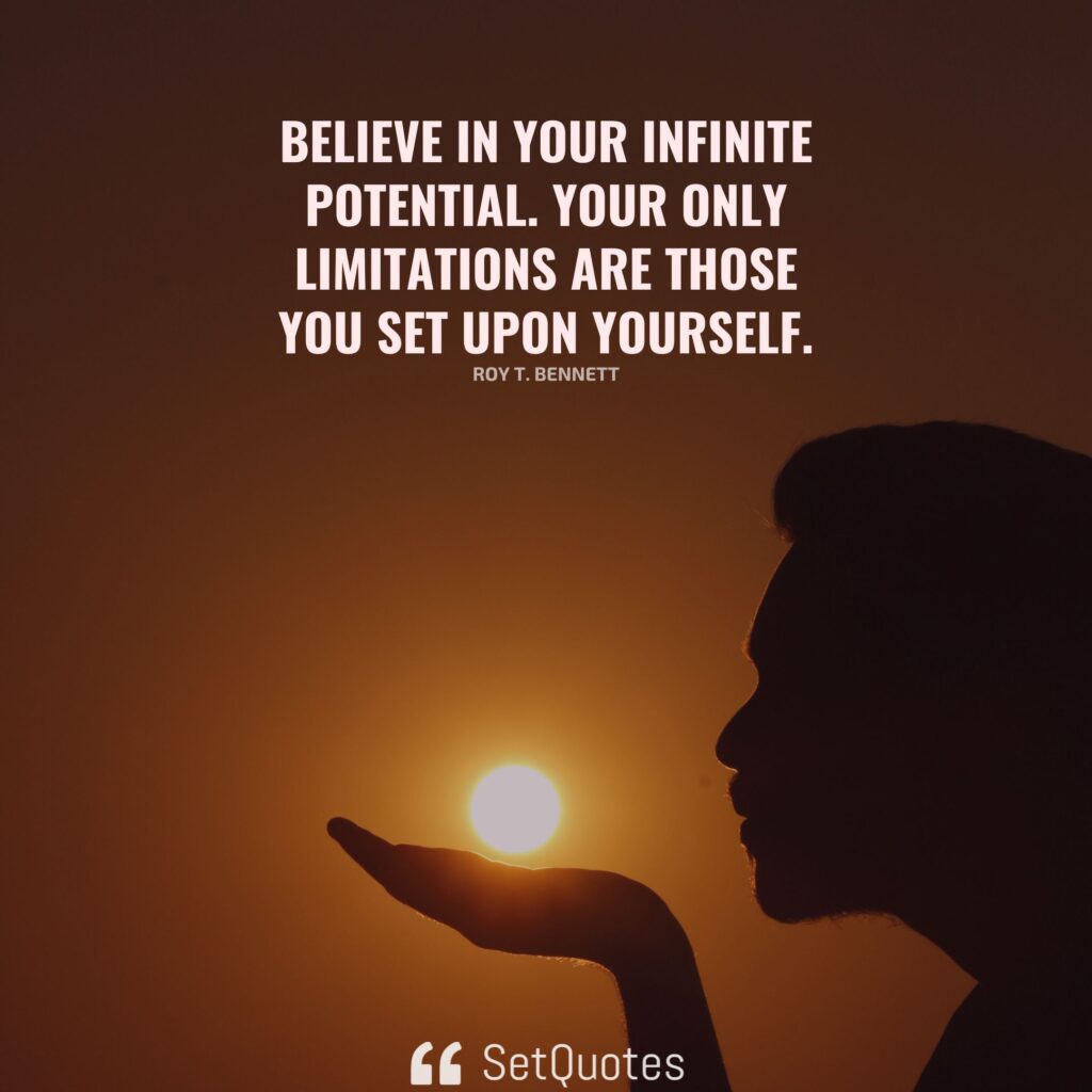 Believe in your infinite potential. Your only limitations are those you set upon yourself. – Roy T. Bennett