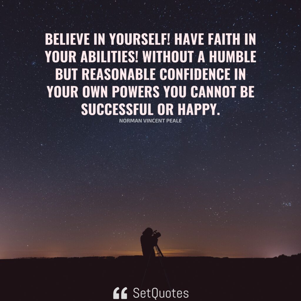 Believe in yourself! Have faith in your abilities! Without a humble but reasonable confidence in your own powers you cannot be successful or happy. – Norman Vincent Peale