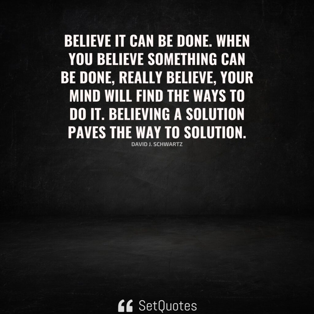 Believe it can be done. When you believe something can be done, really believe, your mind will find the ways to do it. Believing a solution paves the way to solution. – David J. Schwartz