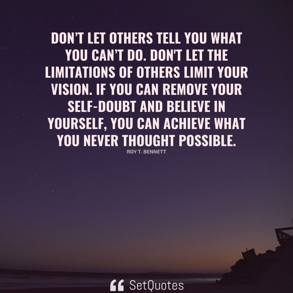 Don’t let others tell you what you can’t do. Don't let the limitations of others limit your vision. If you can remove your self-doubt and believe in yourself, you can achieve what you never