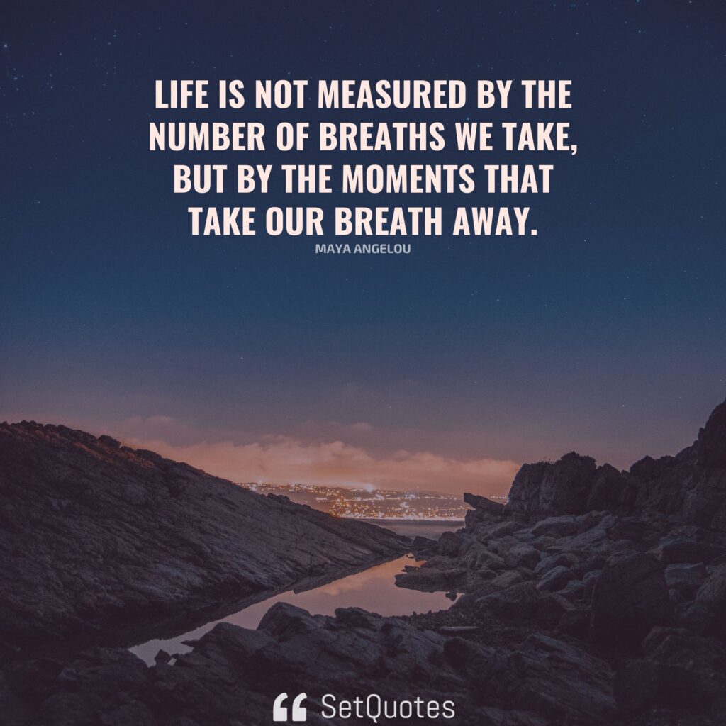 Life is not measured by the number of breaths we take, but by the moments that take our breath away. - Maya Angelou - SetQuotes