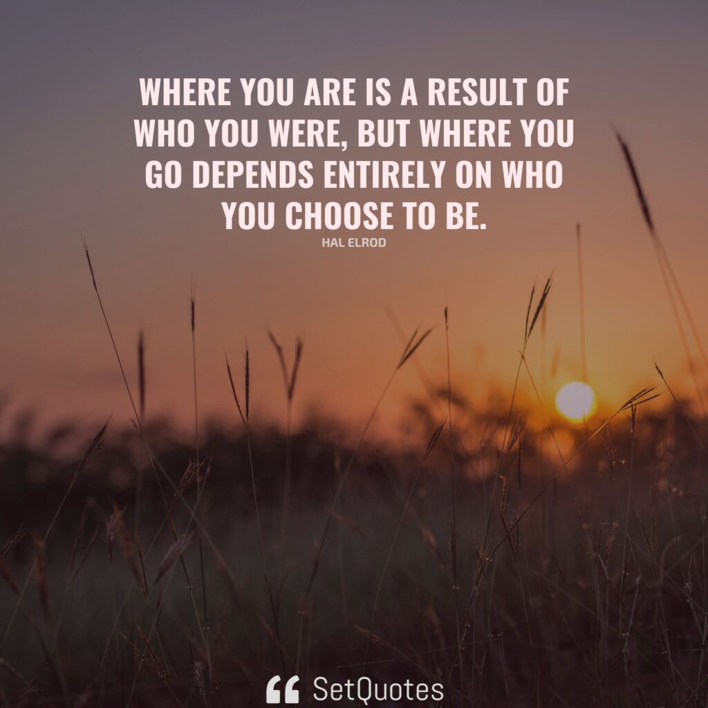 Where you are is a result of who you were, but where you go depends entirely on who you choose to be. – Hal Elrod