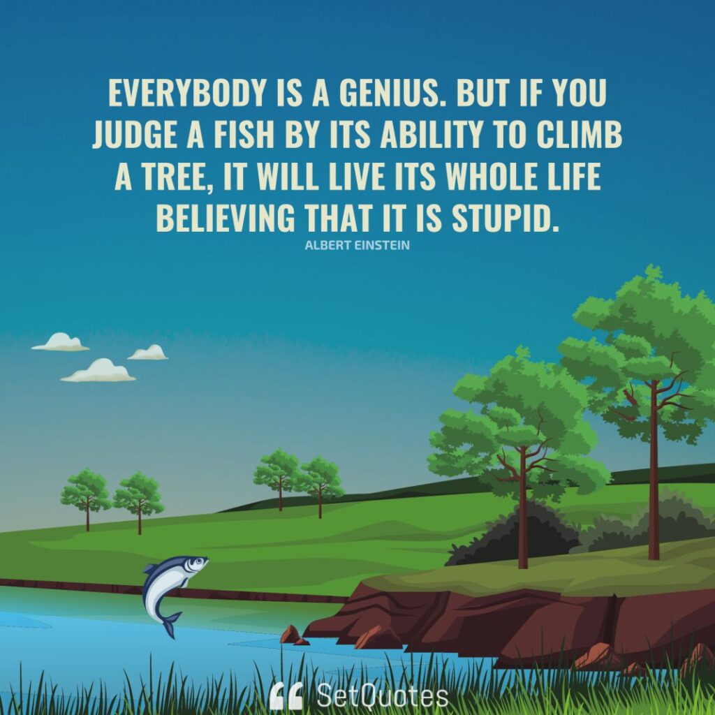 Everybody is a genius. But if you judge a fish by its ability to climb a tree, it will live its whole life believing that it is stupid. – Albert Einstein - SetQuotes
