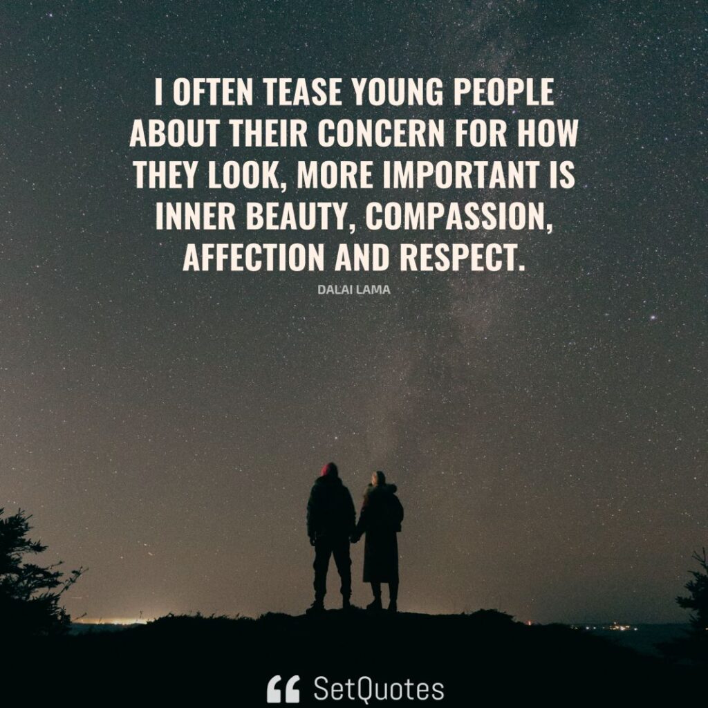 I often tease young people about their concern for how they look; more important is inner beauty – compassion, affection and respect. – Dalai Lama - SetQuotes