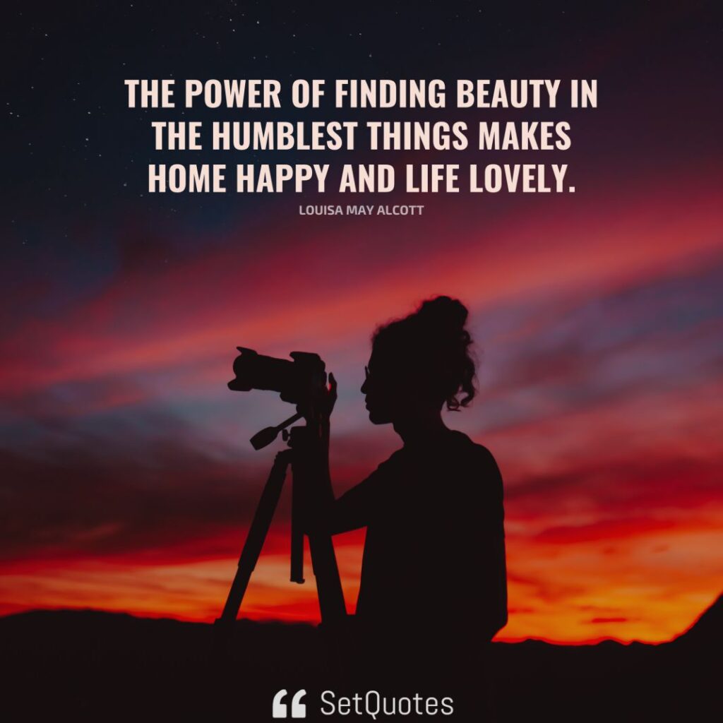 The power of finding beauty in the humblest things makes home happy and life lovely. – Louisa May Alcott - SetQuotes