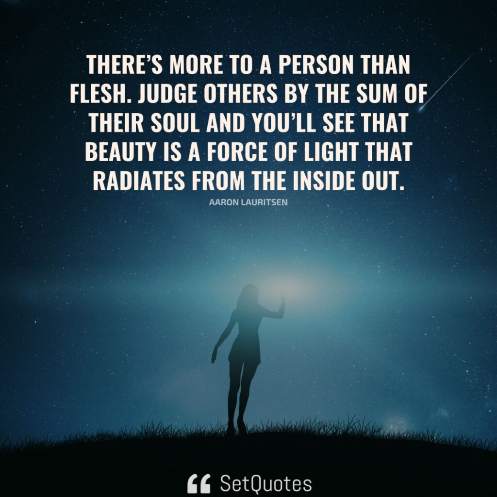 There’s more to a person than flesh. Judge others by the sum of their soul and you’ll see that beauty is a force of light that radiates from the inside out. – Aaron Lauritsen - SetQuotes