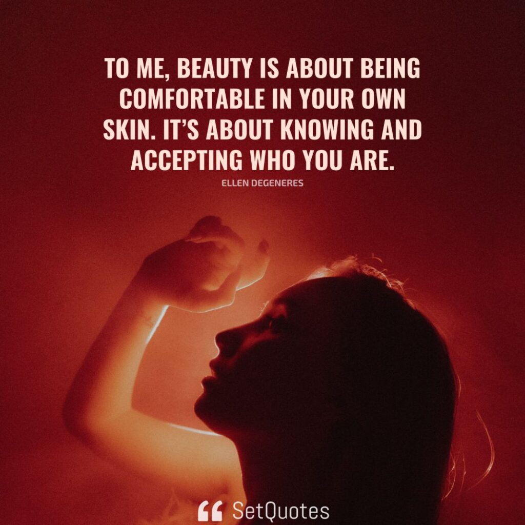 To me, beauty is about being comfortable in your own skin. It’s about knowing and accepting who you are. – Ellen DeGeneres - SetQuotes